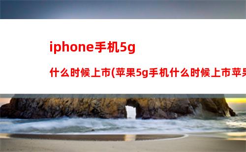 iphone手机5g什么时候上市(苹果5g手机什么时候上市苹果官网)