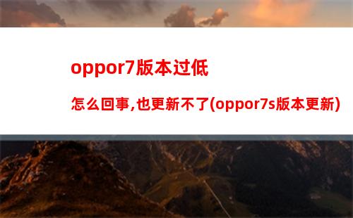 oppor7版本过低怎么回事,也更新不了(oppor7s版本更新)