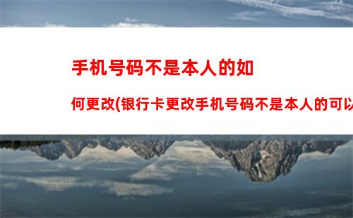 手机号码不是本人的如何更改(银行卡更改手机号码不是本人的可以吗)