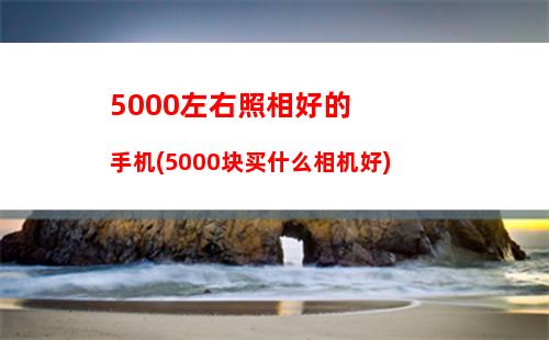 000左右照相好的手机(5000块买什么相机好)"