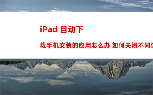 iPad 自动下载手机安装的应用怎么办 如何关闭不同设备间同步功能