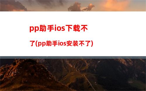 pp助手ios下载不了(pp助手ios安装不了)