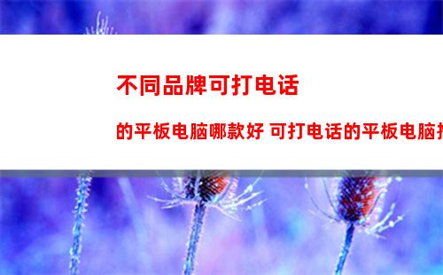 不同品牌可打电话的平板电脑哪款好 可打电话的平板电脑推荐介绍