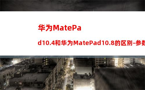 华为MatePad10.4和华为MatePad10.8的区别-参数对比-哪款更值得入手