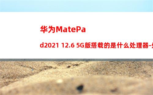华为MatePad2021 12.6 5G版搭载的是什么处理器-处理器性能怎么样