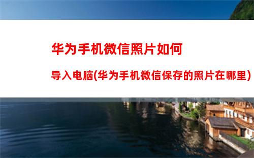 华为手机微信照片如何导入电脑(华为手机微信保存的照片在哪里)