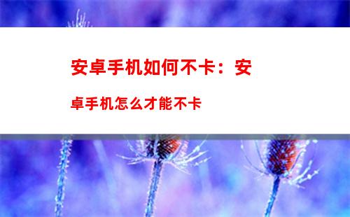 安卓手机如何不卡：安卓手机怎么才能不卡